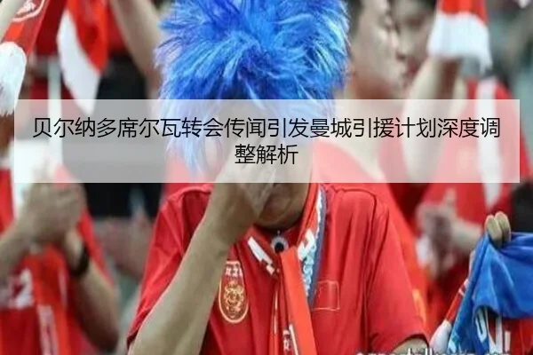 贝尔纳多席尔瓦转会传闻引发曼城引援计划深度调整解析（global sports）