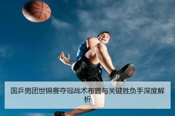 国乒男团世锦赛夺冠战术布置与关键胜负手深度解析